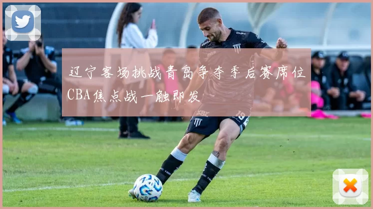辽宁客场挑战青岛争夺季后赛席位CBA焦点战一触即发