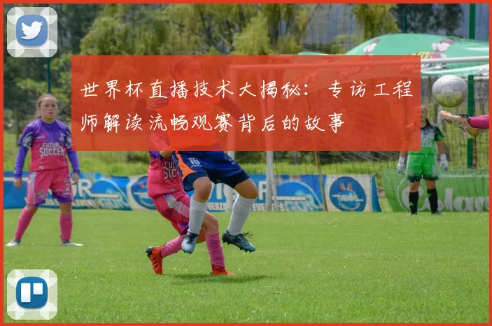 世界杯直播技术大揭秘：专访工程师解读流畅观赛背后的故事