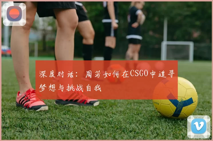 深度对话:周芳如何在CSGO中追寻梦想与挑战自我