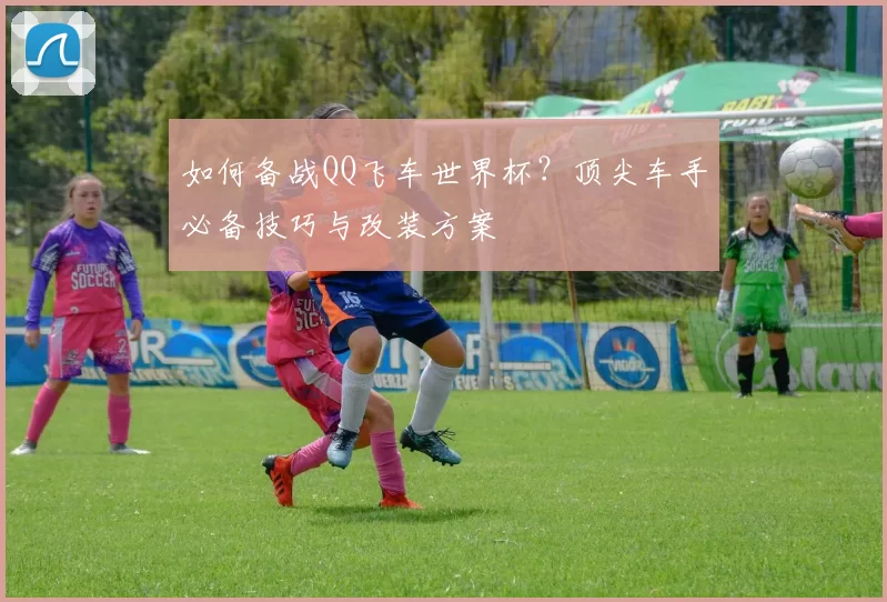 如何备战QQ飞车世界杯？顶尖车手必备技巧与改装方案