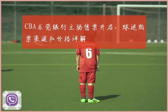 CBA东莞银行主场售票开启，球迷购票渠道和价格详解