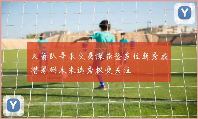 火箭队寻求交易探花签多位新秀成潜筹码未来选秀权受关注