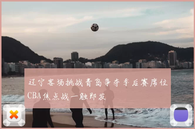 辽宁客场挑战青岛争夺季后赛席位CBA焦点战一触即发