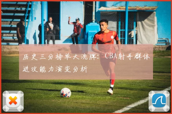历史三分榜单大洗牌:CBA射手群体进攻能力演变分析