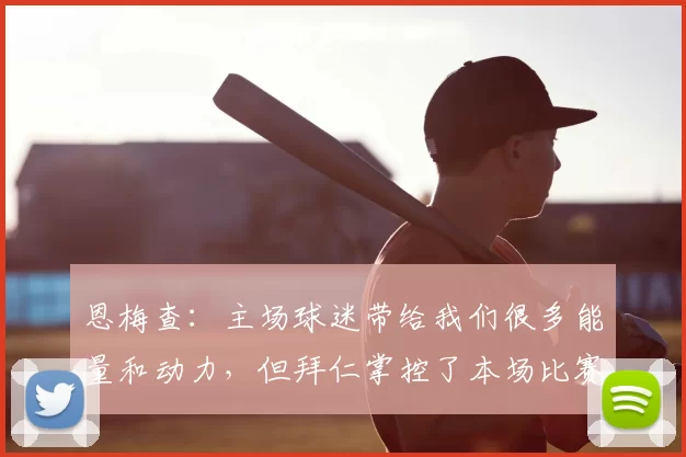 恩梅查:主场球迷带给我们很多能量和动力,但拜仁掌控了本场比赛