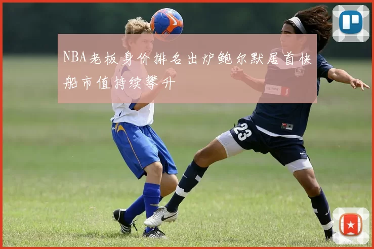 NBA老板身价排名出炉鲍尔默居首快船市值持续攀升