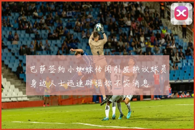 巴萨签约小蜘蛛传闻引发热议球员身边人士迅速辟谣称不实消息