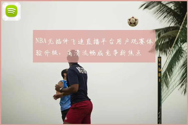 NBA无插件飞速直播平台用户观赛体验升级,高清流畅成竞争新焦点