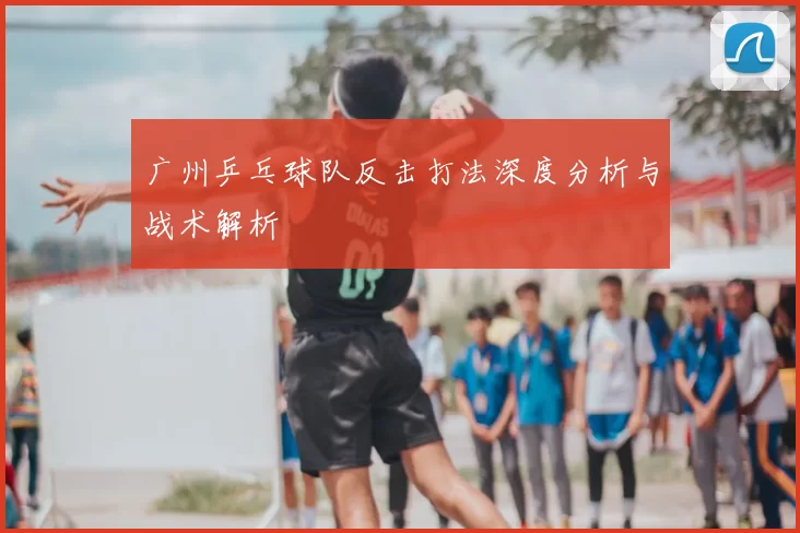广州乒乓球队反击打法深度分析与战术解析