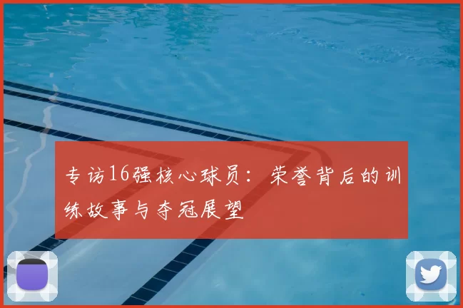 专访16强核心球员：荣誉背后的训练故事与夺冠展望