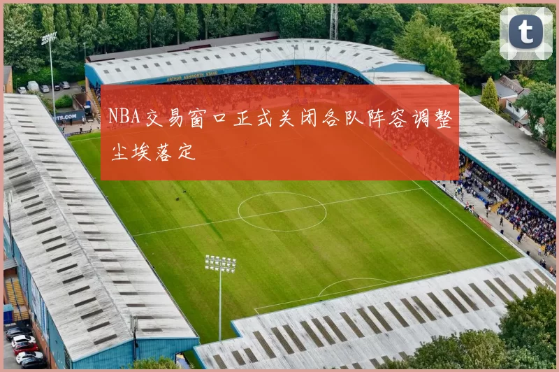 NBA交易窗口正式关闭各队阵容调整尘埃落定