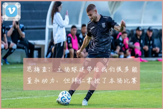 恩梅查:主场球迷带给我们很多能量和动力,但拜仁掌控了本场比赛