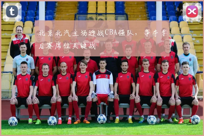 北京北汽主场迎战CBA强队,争夺季后赛席位关键战