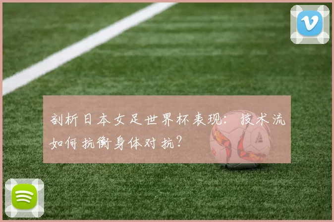 剖析日本女足世界杯表现:技术流如何抗衡身体对抗?