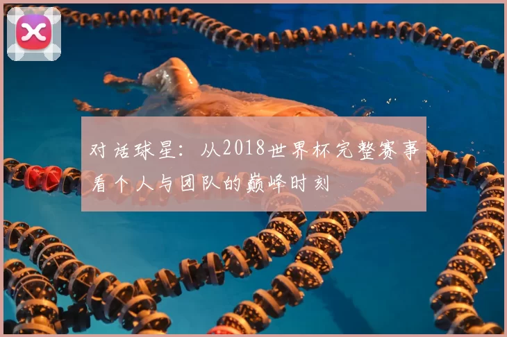 对话球星:从2018世界杯完整赛事看个人与团队的巅峰时刻