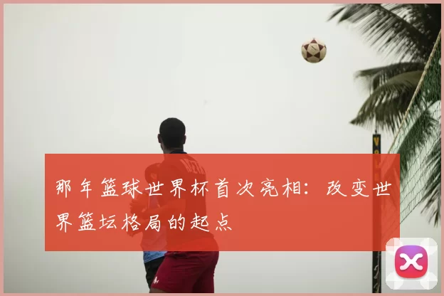 那年篮球世界杯首次亮相:改变世界篮坛格局的起点