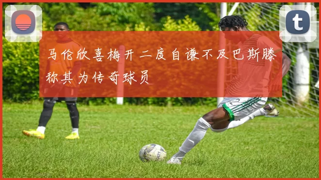 马伦欣喜梅开二度自谦不及巴斯滕称其为传奇球员
