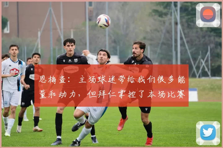 恩梅查:主场球迷带给我们很多能量和动力,但拜仁掌控了本场比赛