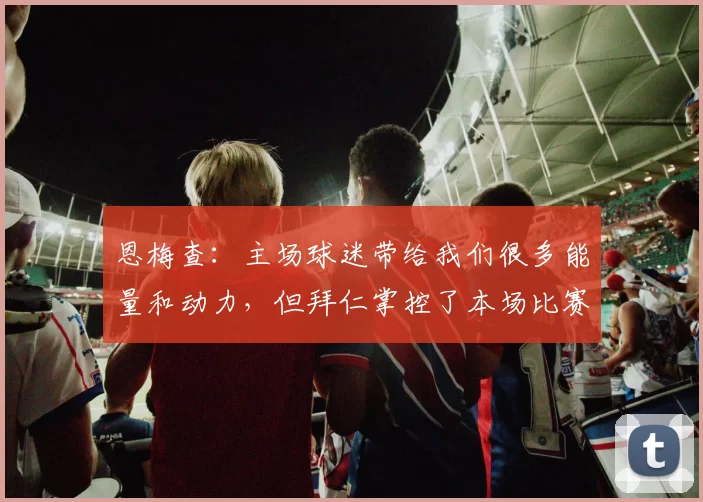 恩梅查:主场球迷带给我们很多能量和动力,但拜仁掌控了本场比赛