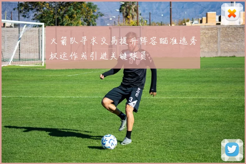 火箭队寻求交易提升阵容瞄准选秀权运作或引进关键球员