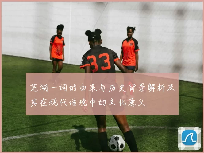 芜湖一词的由来与历史背景解析及其在现代语境中的文化意义
