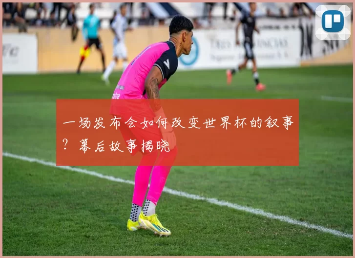 一场发布会如何改变世界杯的叙事?幕后故事揭晓