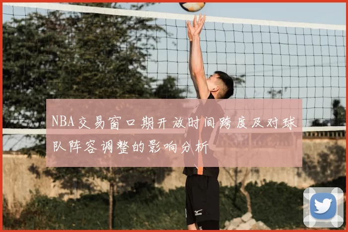 NBA交易窗口期开放时间跨度及对球队阵容调整的影响分析
