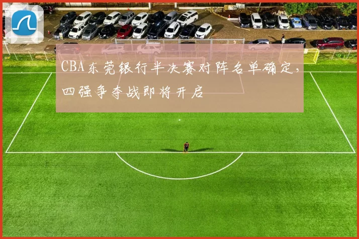 CBA东莞银行半决赛对阵名单确定，四强争夺战即将开启