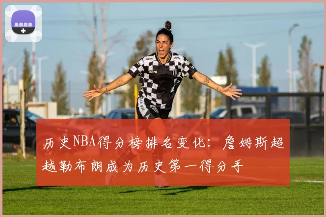 历史NBA得分榜排名变化:詹姆斯超越勒布朗成为历史第一得分手
