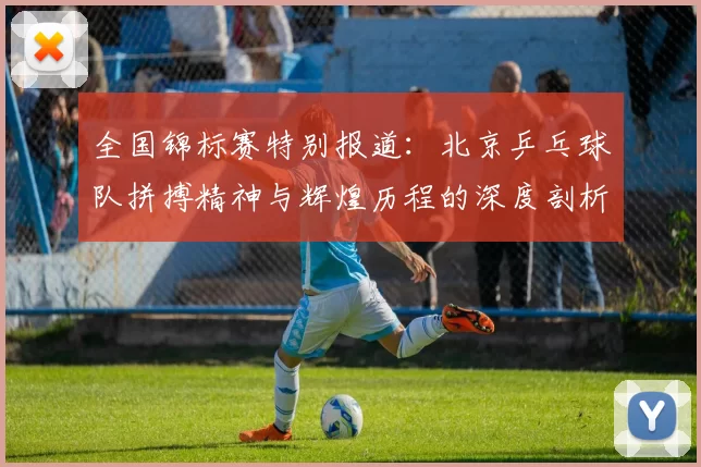 全国锦标赛特别报道:北京乒乓球队拼搏精神与辉煌历程的深度剖析