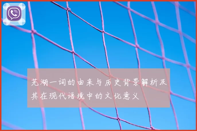 芜湖一词的由来与历史背景解析及其在现代语境中的文化意义