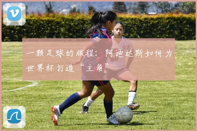 一颗足球的旅程:阿迪达斯如何为世界杯打造“主角”