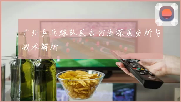 广州乒乓球队反击打法深度分析与战术解析