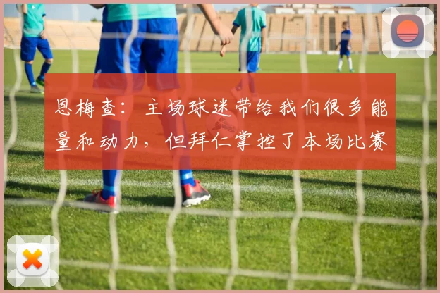 恩梅查:主场球迷带给我们很多能量和动力,但拜仁掌控了本场比赛