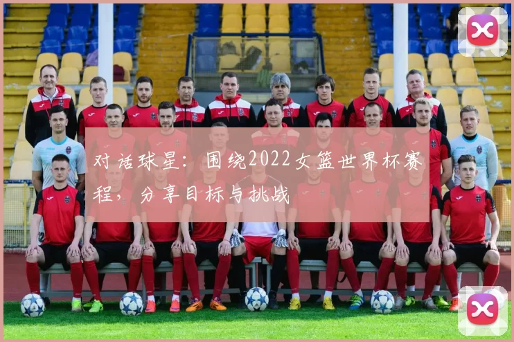 对话球星：围绕2022女篮世界杯赛程，分享目标与挑战