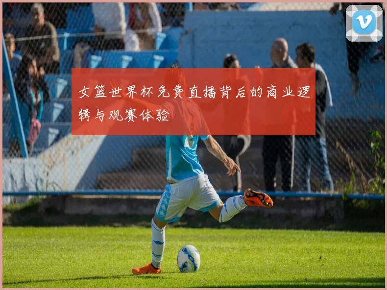 女篮世界杯免费直播背后的商业逻辑与观赛体验