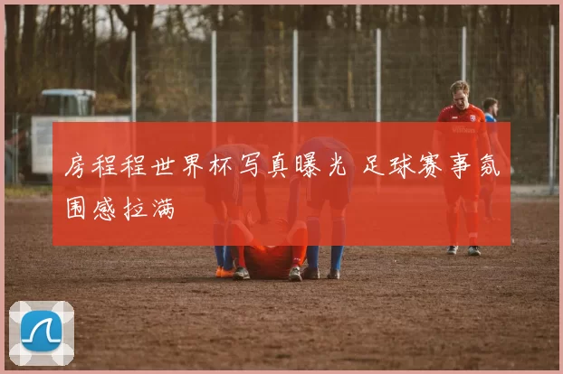房程程世界杯写真曝光 足球赛事氛围感拉满