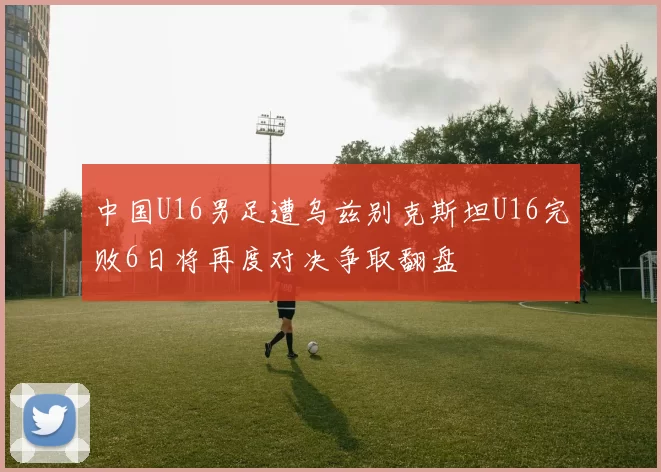 中国U16男足遭乌兹别克斯坦U16完败6日将再度对决争取翻盘