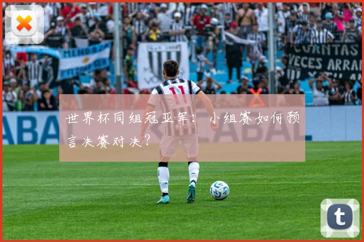 世界杯同组冠亚军:小组赛如何预言决赛对决?