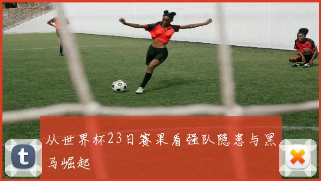 从世界杯23日赛果看强队隐患与黑马崛起