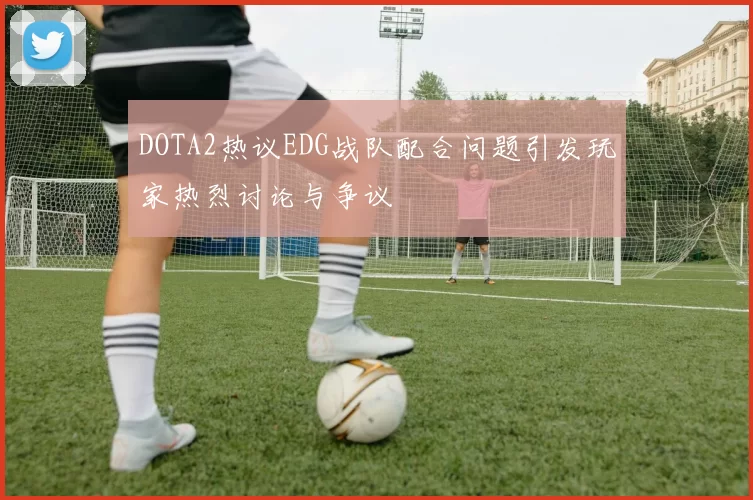 DOTA2热议EDG战队配合问题引发玩家热烈讨论与争议