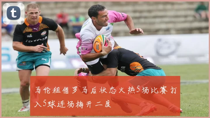 马伦租借罗马后状态火热5场比赛打入5球连场梅开二度