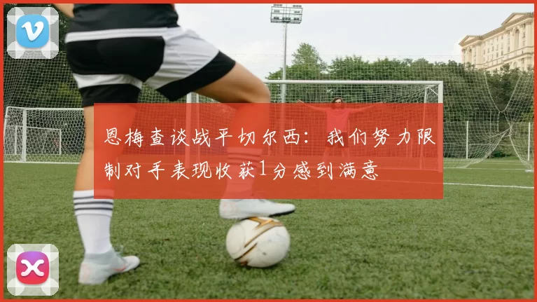 恩梅查谈战平切尔西：我们努力限制对手表现收获1分感到满意
