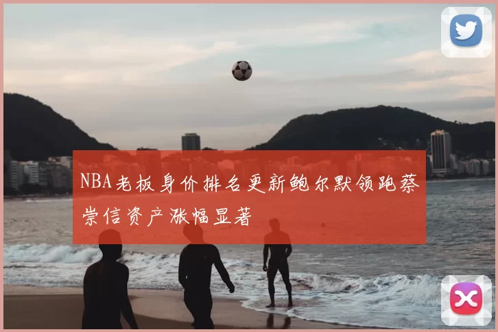 NBA老板身价排名更新鲍尔默领跑蔡崇信资产涨幅显著
