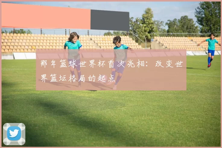 那年篮球世界杯首次亮相:改变世界篮坛格局的起点