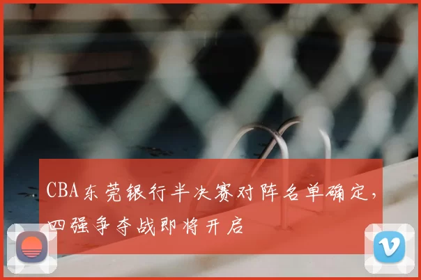CBA东莞银行半决赛对阵名单确定,四强争夺战即将开启