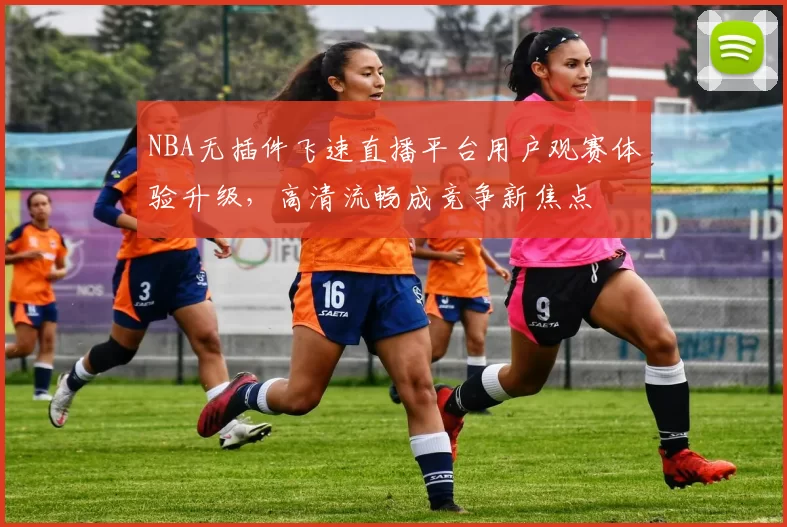 NBA无插件飞速直播平台用户观赛体验升级,高清流畅成竞争新焦点