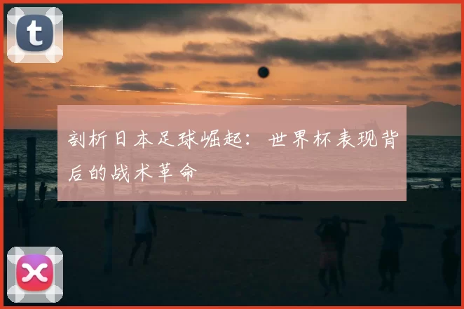 剖析日本足球崛起：世界杯表现背后的战术革命