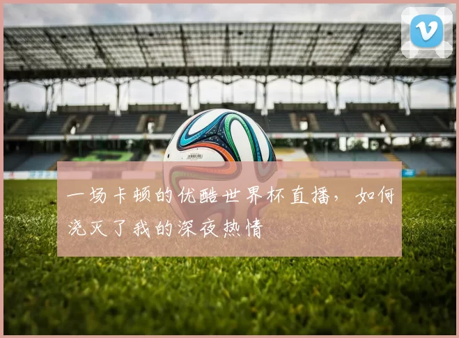 一场卡顿的优酷世界杯直播，如何浇灭了我的深夜热情