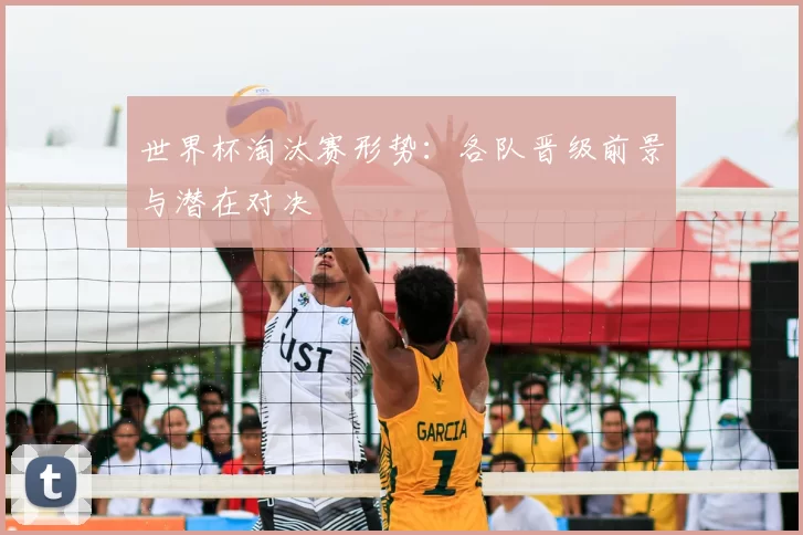 世界杯淘汰赛形势:各队晋级前景与潜在对决